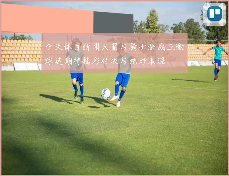 今天体育新闻火箭与骑士激战正酣球迷期待精彩对决与绝妙表现