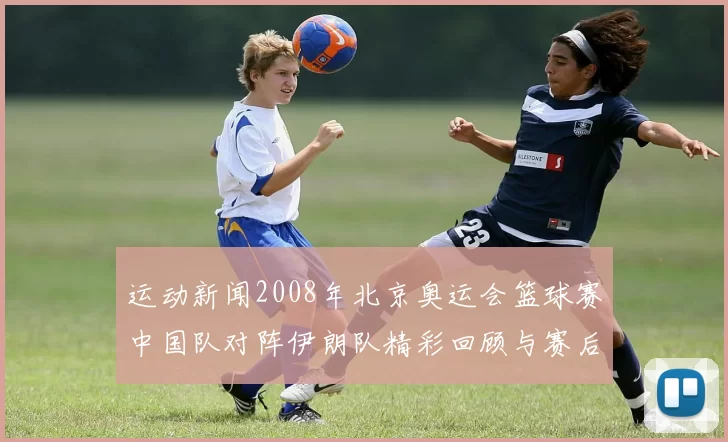 运动新闻2008年北京奥运会篮球赛中国队对阵伊朗队精彩回顾与赛后分析