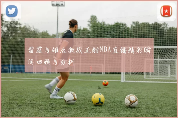 雷霆与雄鹿激战正酣NBA直播精彩瞬间回顾与分析