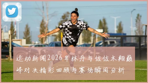 运动新闻2026年林丹与佐佐木翔巅峰对决精彩回顾与赛场瞬间分析