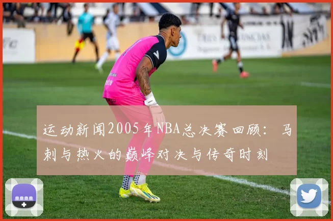 运动新闻2005年NBA总决赛回顾：马刺与热火的巅峰对决与传奇时刻